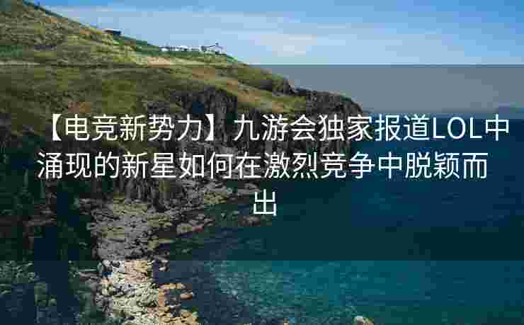 【电竞新势力】九游会独家报道LOL中涌现的新星如何在激烈竞争中脱颖而出