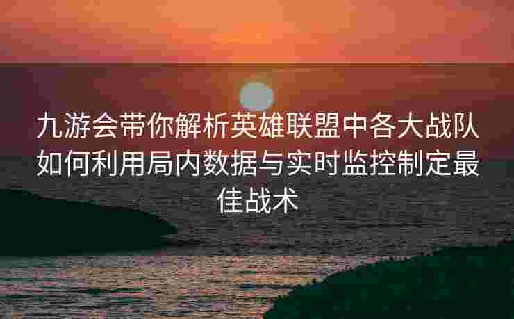 九游会带你解析英雄联盟中各大战队如何利用局内数据与实时监控制定最佳战术