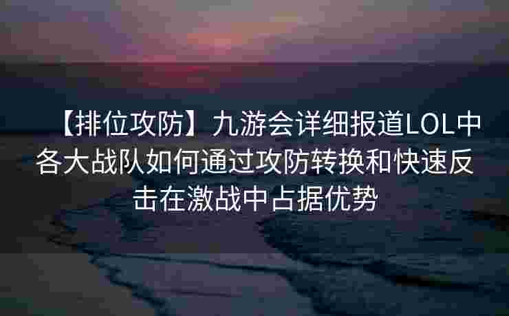 【排位攻防】九游会详细报道LOL中各大战队如何通过攻防转换和快速反击在激战中占据优势
