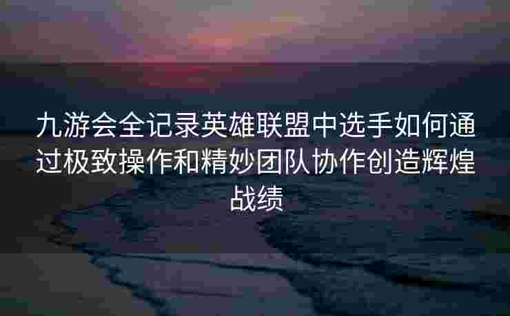 九游会全记录英雄联盟中选手如何通过极致操作和精妙团队协作创造辉煌战绩
