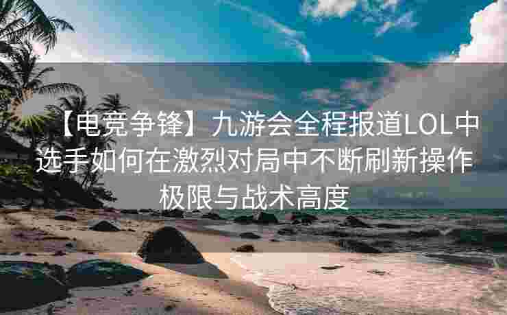 【电竞争锋】九游会全程报道LOL中选手如何在激烈对局中不断刷新操作极限与战术高度