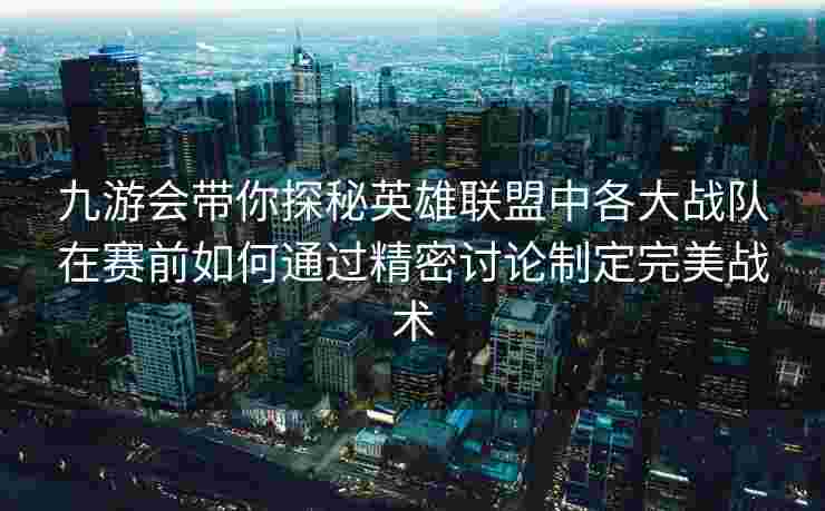 九游会带你探秘英雄联盟中各大战队在赛前如何通过精密讨论制定完美战术