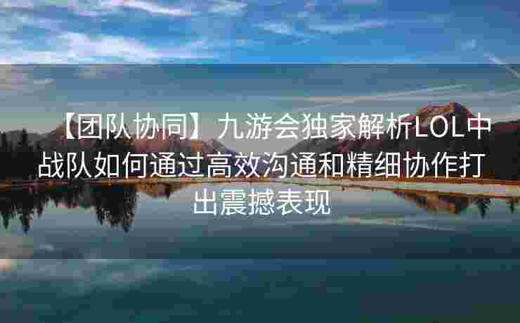 【团队协同】九游会独家解析LOL中战队如何通过高效沟通和精细协作打出震撼表现