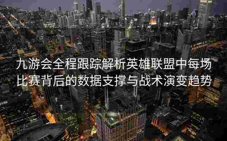九游会全程跟踪解析英雄联盟中每场比赛背后的数据支撑与战术演变趋势