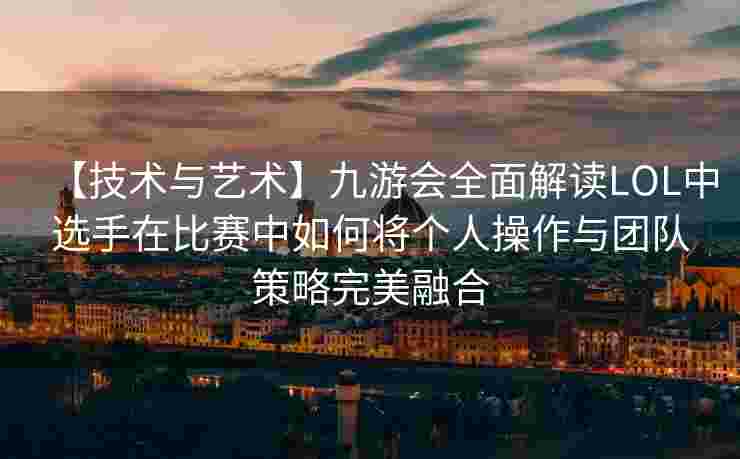 【技术与艺术】九游会全面解读LOL中选手在比赛中如何将个人操作与团队策略完美融合
