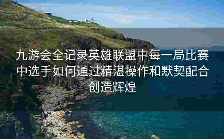 九游会全记录英雄联盟中每一局比赛中选手如何通过精湛操作和默契配合创造辉煌