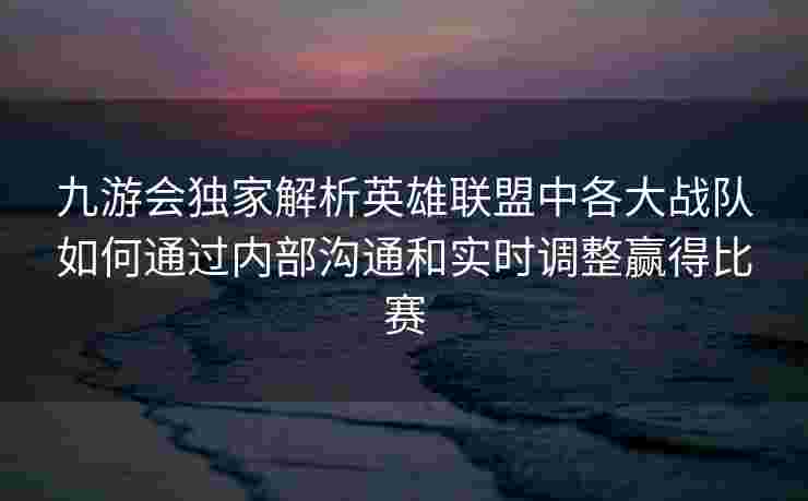 九游会独家解析英雄联盟中各大战队如何通过内部沟通和实时调整赢得比赛